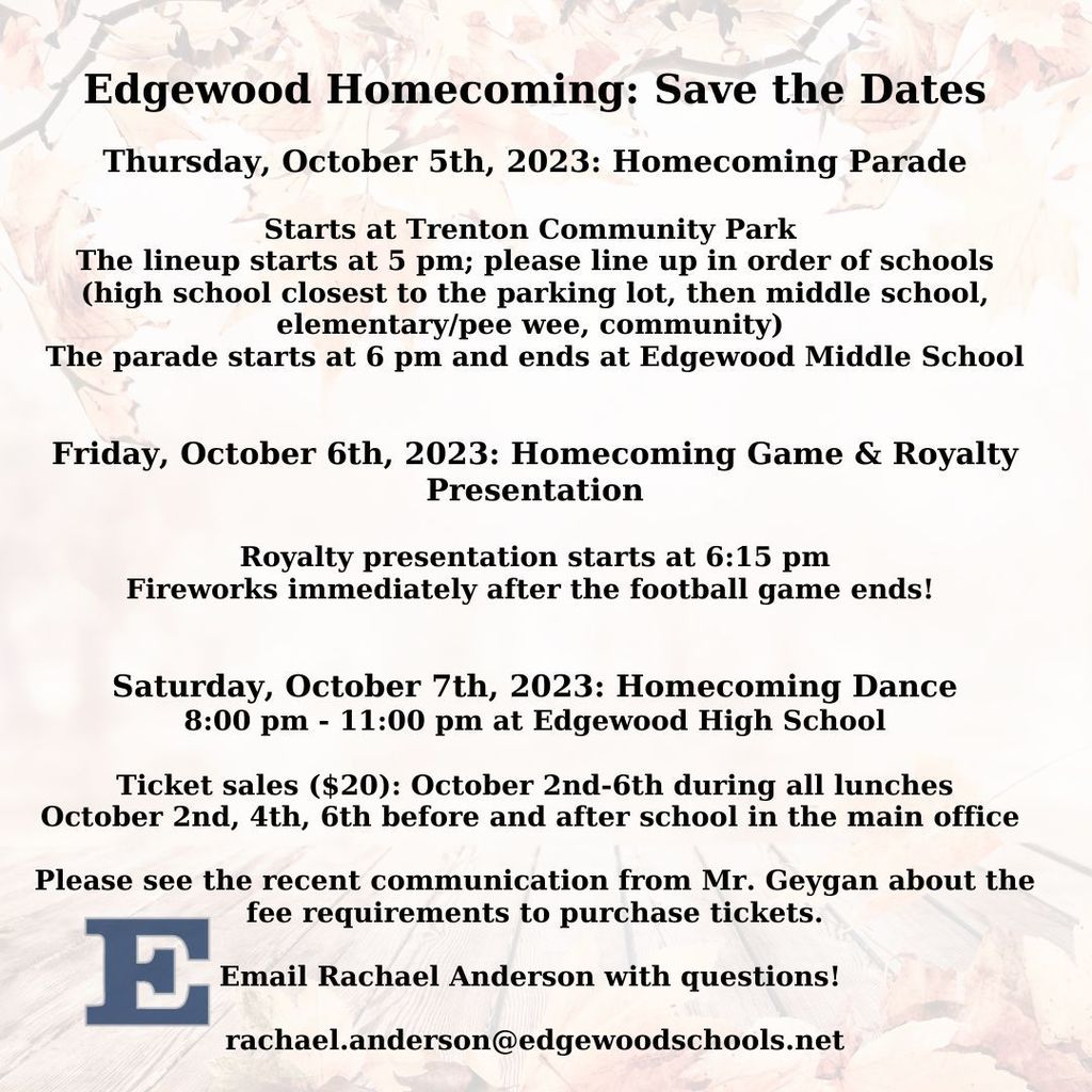 Graphic with faint fall leaf patter in the backgroudn with the following information: Edgewood Homecoming: Save the Dates  Thursday, October 5th, 2023: Homecoming Parade  Starts at Trenton Community Park  The lineup starts at 5 pm; please line up in order of schools (high school closest to the parking lot, then middle school, elementary/pee wee, community)  The parade starts at 6 pm and ends at Edgewood Middle School   Friday, October 6th, 2023: Homecoming Game & Royalty Presentation  Royalty presentation starts at 6:15 pm Fireworks immediately after the football game ends!    Saturday, October 7th, 2023: Homecoming Dance 8:00 pm - 11:00 pm at Edgewood High School  Ticket sales ($20): October 2nd-6th during all lunches October 2nd, 4th, 6th before and after school in the main office   Please see the recent communication from Mr. Geygan about the fee requirements to purchase tickets.  Email Rachael Anderson with questions!   rachael.anderson@edgewoodschools.net